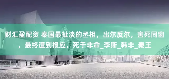 财汇盈配资 秦国最扯淡的丞相，出尔反尔，害死同窗，最终遭到报应，死于非命_李斯_韩非_秦王