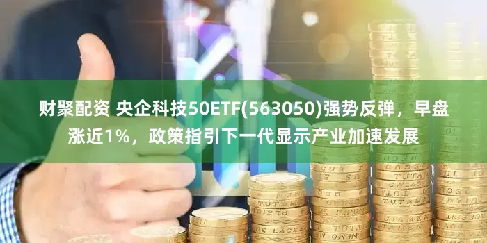 财聚配资 央企科技50ETF(563050)强势反弹，早盘涨近1%，政策指引下一代显示产业加速发展