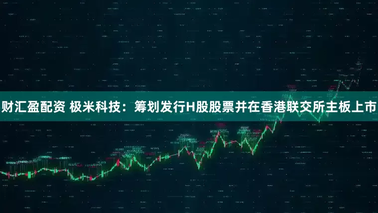财汇盈配资 极米科技：筹划发行H股股票并在香港联交所主板上市
