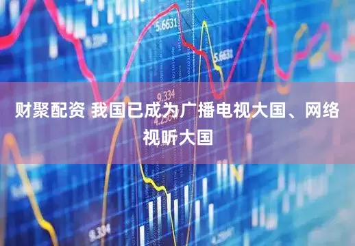 财聚配资 我国已成为广播电视大国、网络视听大国
